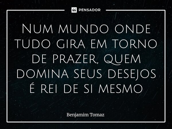 ⁠Num mundo onde tudo gira em torno de prazer, quem domina seus desejos é rei de si mesmo... Frase de Benjamim Tomaz.