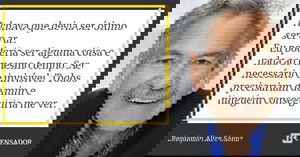 Achava que devia ser ótimo ser o ar. Eu poderia ser alguma coisa e nada ao mesmo tempo. Ser necessário e invisível. Todos precisariam de mim e ninguém conseguir... Frase de Benjamin Alire Sáenz.