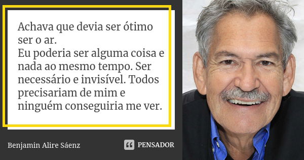 Achava que devia ser ótimo ser o ar. Eu poderia ser alguma coisa e nada ao mesmo tempo. Ser necessário e invisível. Todos precisariam de mim e ninguém conseguir... Frase de Benjamin Alire Sáenz.