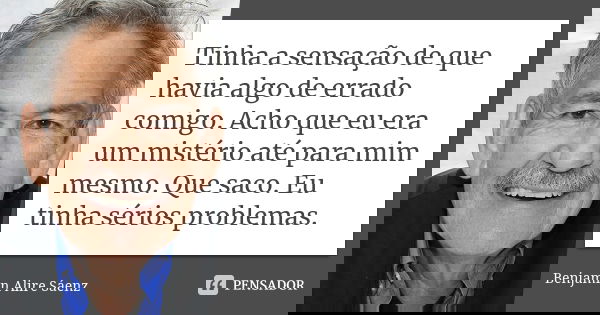 Tinha a sensação de que havia algo de errado comigo. Acho que eu era um mistério até para mim mesmo. Que saco. Eu tinha sérios problemas.... Frase de Benjamin Alire Sáenz.