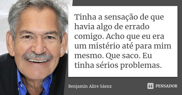 Tinha a sensação de que havia algo de errado comigo. Acho que eu era um mistério até para mim mesmo. Que saco. Eu tinha sérios problemas.... Frase de Benjamin Alire Sáenz.