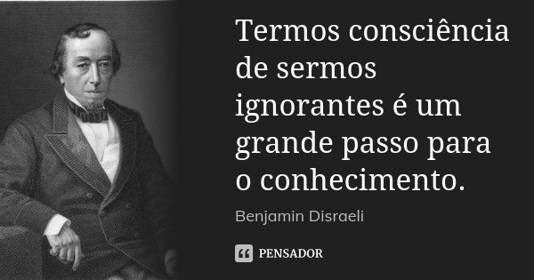 Termos consciência de sermos ignorantes é um grande passo para o conhecimento.... Frase de Benjamin Disraeli.
