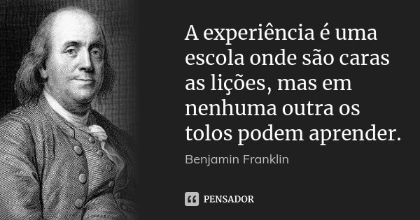 A experiência é uma escola onde são caras as lições, mas em nenhuma outra os tolos podem aprender.... Frase de Benjamin Franklin.