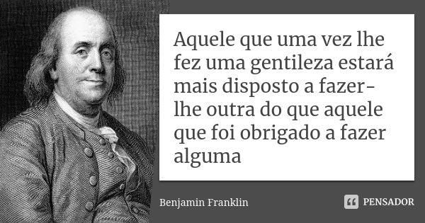 Aquele que uma vez lhe fez uma gentileza estará mais disposto a fazer-lhe outra do que aquele que foi obrigado a fazer alguma... Frase de Benjamin Franklin.