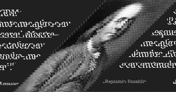 CRM: "Conte me algo e eu esquecerei. Mostre-me algo e talvez eu lembre. Envolva-me e eu entenderei".... Frase de Benjamin Franklin.