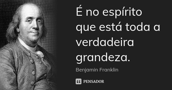 É no espírito que está toda a verdadeira grandeza.... Frase de Benjamin Franklin.