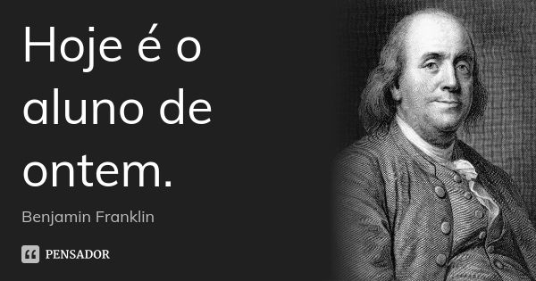 Hoje é o aluno de ontem.... Frase de Benjamin Franklin.