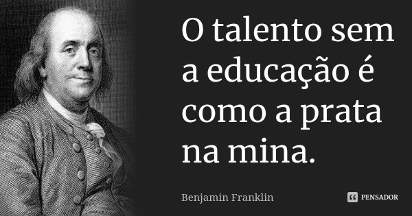 O talento sem a educação é como a prata na mina.... Frase de Benjamin Franklin.