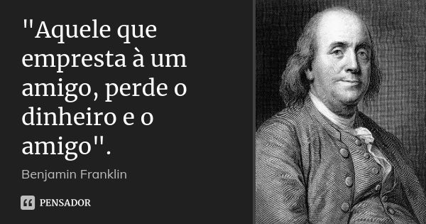 "Aquele que empresta à um amigo, perde o dinheiro e o amigo".... Frase de Benjamin Franklin.