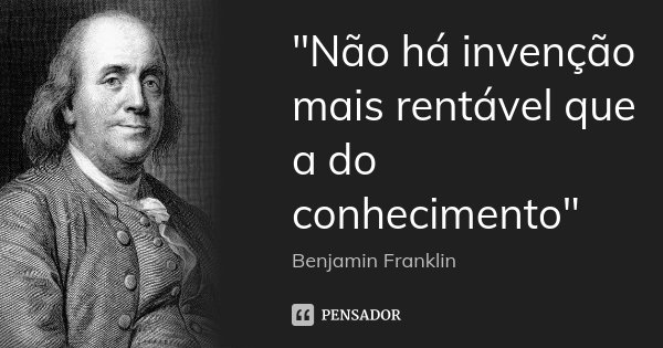 "Não há invenção mais rentável que a do conhecimento"... Frase de Benjamin Franklin.