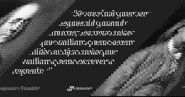 "Se você não quer ser esquecido quando morrer, escreva coisas que valham a pena serem lidas ou faça coisas que valham a pena escrever a respeito."... Frase de Benjamin Franklin.