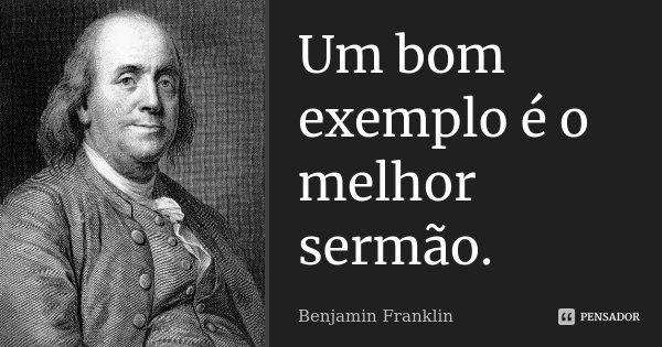 Um bom exemplo é o melhor sermão.... Frase de Benjamin Franklin.