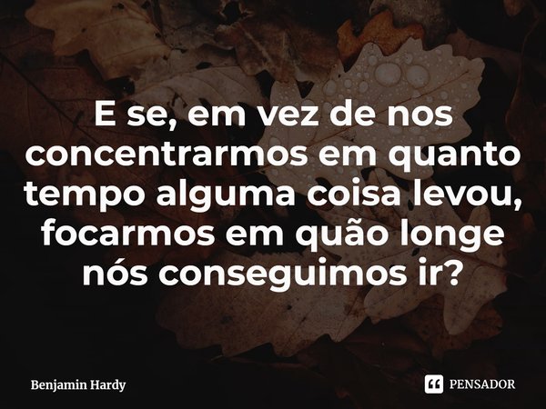 ⁠E se, em vez de nos concentrarmos em quanto tempo alguma coisa levou, focarmos em quão longe nós conseguimos ir?... Frase de Benjamin Hardy.