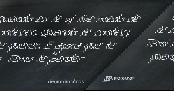 Quando eu te vi, tive medo de te conhecer. Quando te conheci, Temi te querer. E agora que te quero, Temo te perder... Frase de Benjamin lucas.