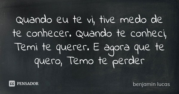 Quando eu te vi, tive medo de te conhecer. Quando te conheci, Temi te querer. E agora que te quero, Temo te perder... Frase de Benjamin lucas.