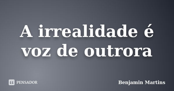 A irrealidade é voz de outrora... Frase de Benjamin Martins.