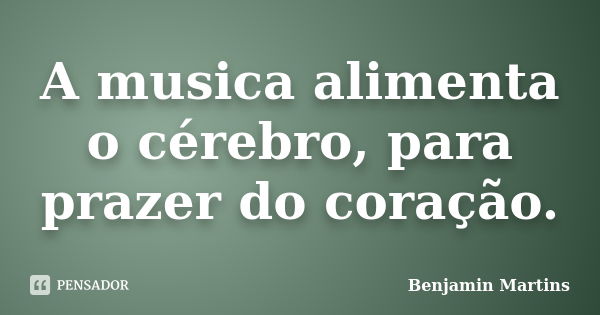 A musica alimenta o cérebro, para prazer do coração.... Frase de Benjamin Martins.