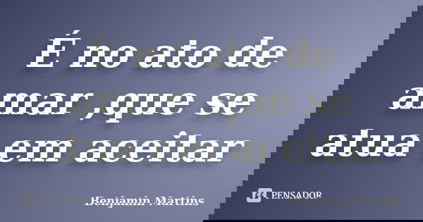 É no ato de amar ,que se atua em aceitar... Frase de Benjamin Martins.