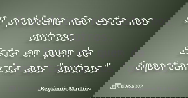 O problema não esta nos outros. Esta em quem da importancia aos "outros"... Frase de Benjamin Martins.