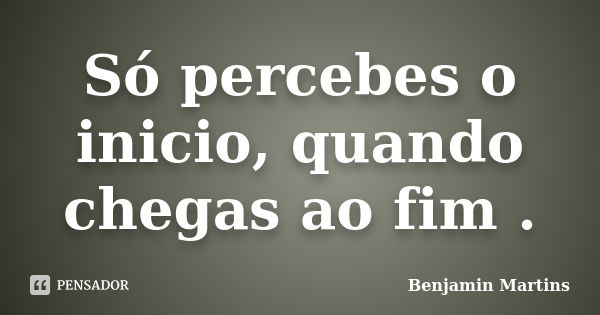 Só percebes o inicio, quando chegas ao fim .... Frase de Benjamin Martins.