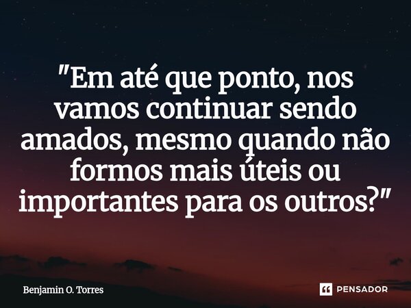"Em até que ponto, nos vamos continuar sendo amados, mesmo quando não formos mais úteis ou importantes para os outros?"⁠... Frase de Benjamin O. Torres.