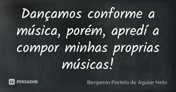 Dançamos conforme a música, porém, apredí a compor minhas proprias músicas!... Frase de Benjamin Portela de Aguiar Neto.