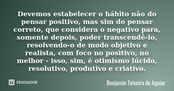 Devemos estabelecer o hábito não do pensar positivo, mas sim do pensar correto, que considera o negativo para, somente depois, poder transcendê-lo, resolvendo-o... Frase de Benjamin Teixeira de Aguiar.