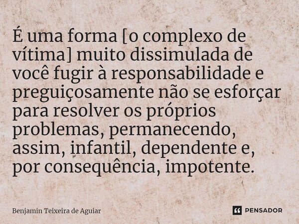 É uma forma [o complexo de vítima] muito dissimulada de você fugir à responsabilidade e preguiçosamente não se esforçar para resolver os próprios problemas, per... Frase de Benjamin Teixeira de Aguiar.
