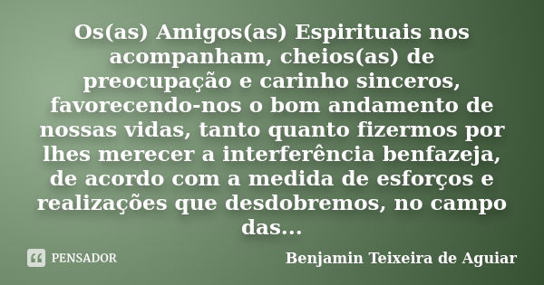 Os(as) Amigos(as) Espirituais nos acompanham, cheios(as) de preocupação e carinho sinceros, favorecendo-nos o bom andamento de nossas vidas, tanto quanto fizerm... Frase de Benjamin Teixeira de Aguiar.