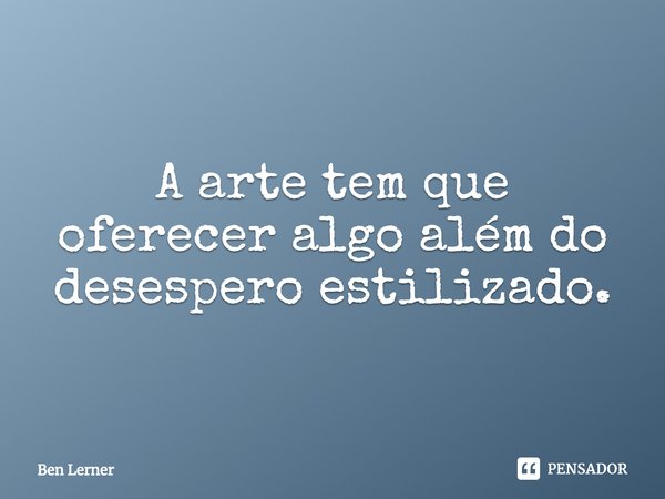 ⁠A arte tem que oferecer algo além do desespero estilizado.... Frase de Ben Lerner.