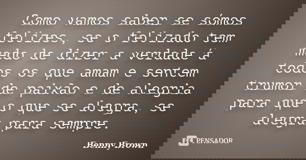 Como vamos saber se sómos felizes, se o felizado tem medo de dizer a verdade á todos os que amam e sentem trumor de paixão e de alegria para que o que se alegra... Frase de Benny Brown.