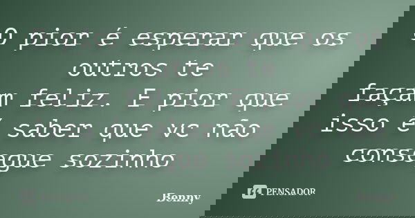 O pior é esperar que os outros te façam feliz. E pior que isso é saber que vc não consegue sozinho... Frase de Benny.