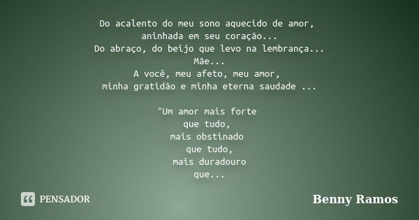 Do acalento do meu sono aquecido de amor, aninhada em seu coração... Do abraço, do beijo que levo na lembrança... Mãe... A você, meu afeto, meu amor, minha grat... Frase de Benny Ramos.