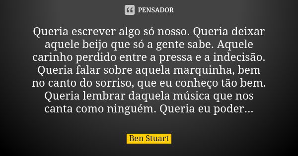 Queria escrever algo só nosso. Queria deixar aquele beijo que só a gente sabe. Aquele carinho perdido entre a pressa e a indecisão. Queria falar sobre aquela ma... Frase de Ben Stuart.