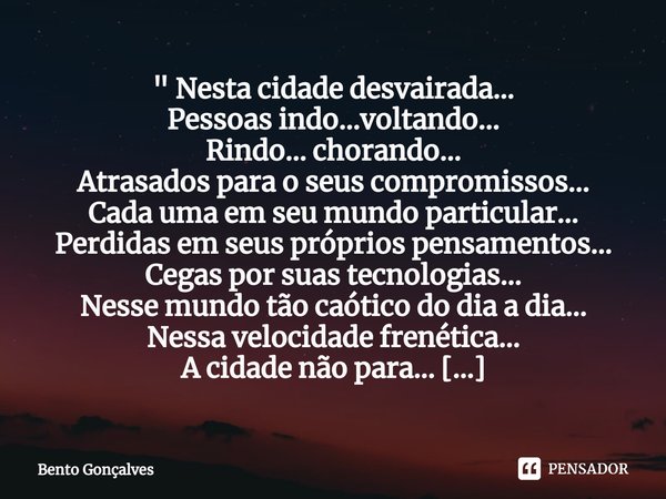 " Nesta cidade desvairada...
Pessoas indo...voltando…
Rindo... chorando…
Atrasados para o seus compromissos…
Cada uma em seu mundo particular…
Perdidas em ... Frase de Bento Gonçalves.