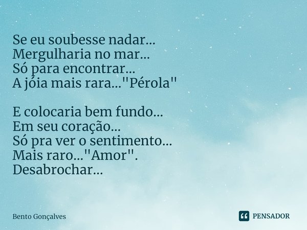 ⁠Se eu soubesse nadar…
Mergulharia no mar…
Só para encontrar…
A jóia mais rara…"Pérola" E colocaria bem fundo…
Em seu coração…
Só pra ver o sentimento... Frase de Bento Gonçalves.