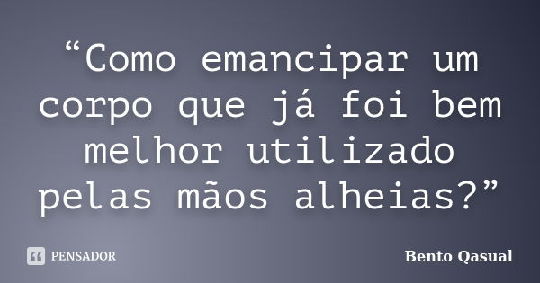 “Como emancipar um corpo que já foi bem melhor utilizado pelas mãos alheias?”... Frase de Bento Qasual.