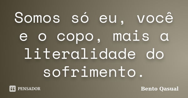 Somos só eu, você e o copo, mais a literalidade do sofrimento.... Frase de Bento Qasual.