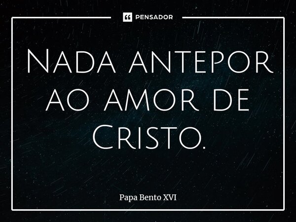 Nada antepor ao amor de Cristo.... Frase de Papa Bento XVI.