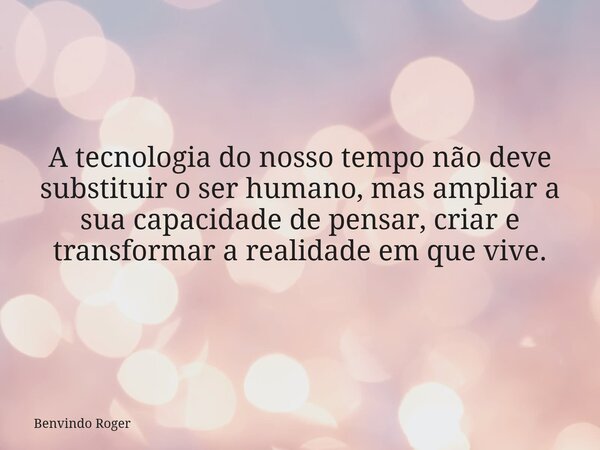 A tecnologia do nosso tempo não deve substituir o ser humano, mas ampliar a sua capacidade de pensar, criar e transformar a realidade em que vive.... Frase de Benvindo Roger.