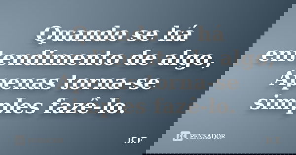 Quando se há entendimento de algo, Apenas torna-se simples fazê-lo.... Frase de B.E.