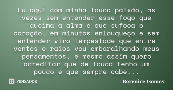 Eu aqui com minha louca paixão, as vezes sem entender esse fogo que queima a alma e que sufoca o coração, em minutos enlouqueço e sem entender viro tempestade q... Frase de Berenice Gomes.