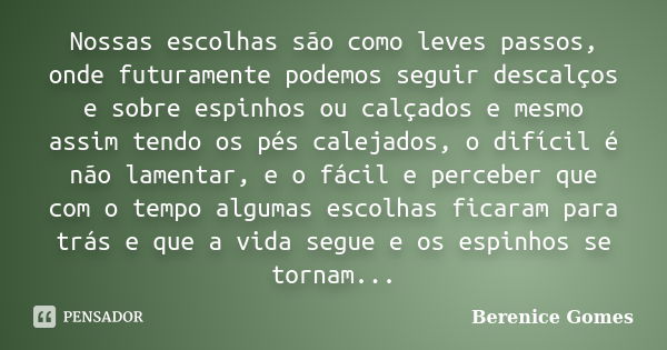 Nossas escolhas são como leves passos, onde futuramente podemos seguir descalços e sobre espinhos ou calçados e mesmo assim tendo os pés calejados, o difícil é ... Frase de Berenice Gomes.