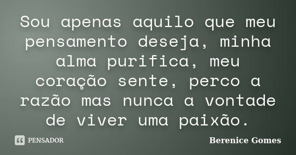 Sou apenas aquilo que meu pensamento deseja, minha alma purifica, meu coração sente, perco a razão mas nunca a vontade de viver uma paixão.... Frase de Berenice Gomes.