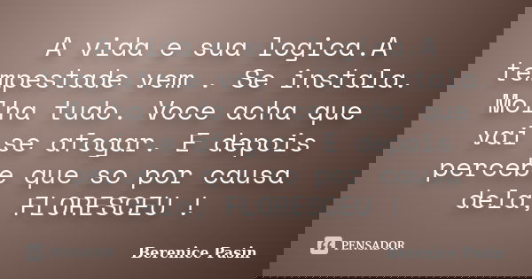 A vida e sua logica.A tempestade vem . Se instala. Molha tudo. Voce acha que vai se afogar. E depois percebe que so por causa dela, FLORESCEU !... Frase de Berenice Pasin.