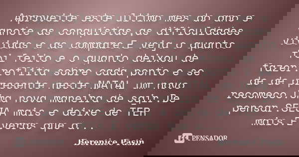 Aproveite este ultimo mes do ano e anote as conquistas,as dificuldades vividas e as compare.E veja o quanto foi feito e o quanto deixou de fazer.reflita sobre c... Frase de Berenice Pasin.