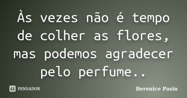 Às vezes não é tempo de colher as flores, mas podemos agradecer pelo perfume..... Frase de Berenice Pasin.