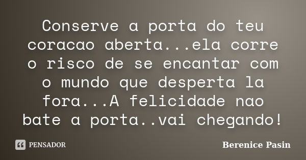 Conserve a porta do teu coracao aberta...ela corre o risco de se encantar com o mundo que desperta la fora...A felicidade nao bate a porta..vai chegando!... Frase de Berenice Pasin.