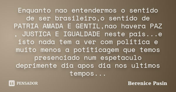 Enquanto nao entendermos o sentido de ser brasileiro,o sentido de PATRIA AMADA E GENTIL,nao havera PAZ , JUSTICA E IGUALDADE neste pais...e isto nada tem a ver ... Frase de Berenice Pasin.