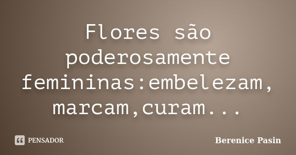 Flores são poderosamente femininas:embelezam, marcam,curam...... Frase de Berenice Pasin.